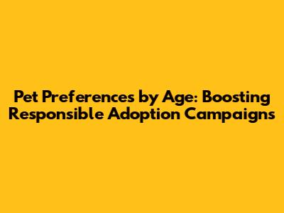 Pet Preferences by Age: Boosting Responsible Adoption Campaigns