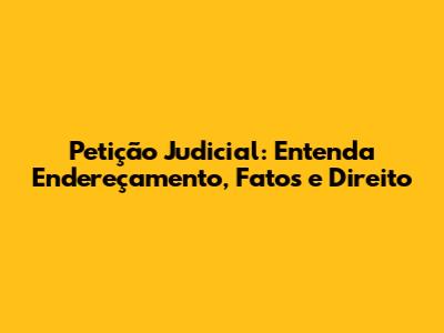 Petição Judicial: Entenda Endereçamento, Fatos e Direito