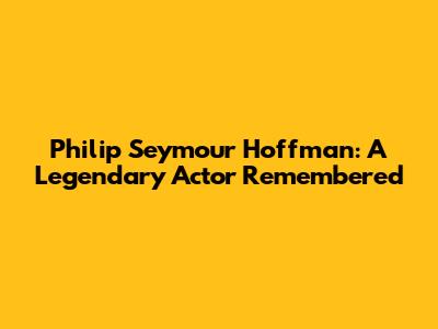 Philip Seymour Hoffman: A Legendary Actor Remembered