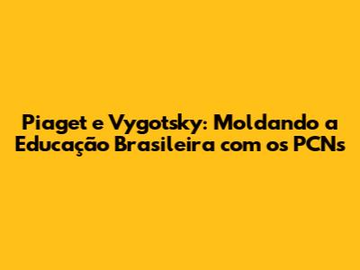 Piaget e Vygotsky: Moldando a Educação Brasileira com os PCNs
