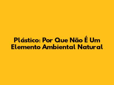 Plástico: Por Que Não É Um Elemento Ambiental Natural