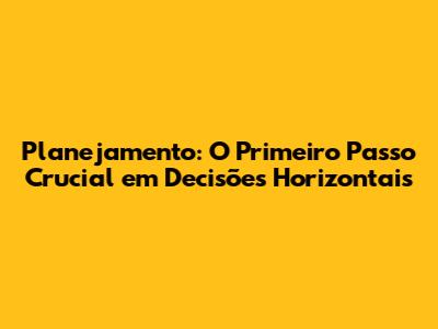 Planejamento: O Primeiro Passo Crucial em Decisões Horizontais