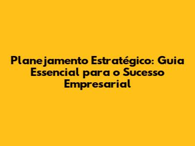 Planejamento Estratégico: Guia Essencial para o Sucesso Empresarial