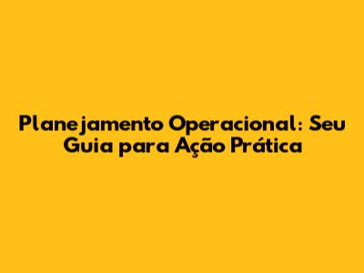 Planejamento Operacional: Seu Guia para Ação Prática