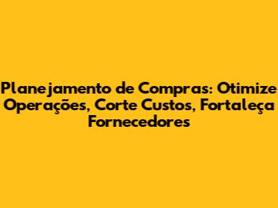 Planejamento de Compras: Otimize Operações, Corte Custos, Fortaleça Fornecedores
