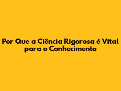Por Que a Ciência Rigorosa é Vital para o Conhecimento