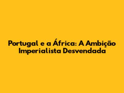 Portugal e a África: A Ambição Imperialista Desvendada
