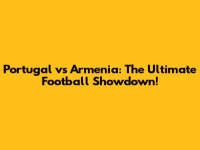 Portugal vs Armenia: The Ultimate Football Showdown!
