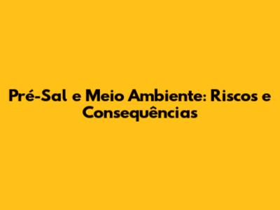 Pré-Sal e Meio Ambiente: Riscos e Consequências