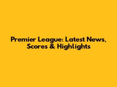 Premier League: Latest News, Scores & Highlights