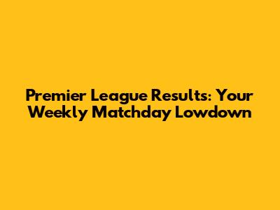 Premier League Results: Your Weekly Matchday Lowdown
