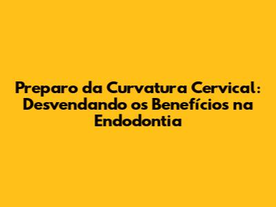 Preparo da Curvatura Cervical: Desvendando os Benefícios na Endodontia