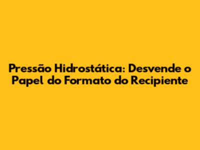 Pressão Hidrostática: Desvende o Papel do Formato do Recipiente