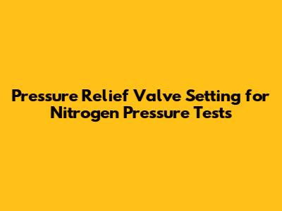 Pressure Relief Valve Setting for Nitrogen Pressure Tests