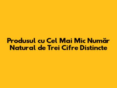 Produsul cu Cel Mai Mic Număr Natural de Trei Cifre Distincte