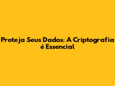 Proteja Seus Dados: A Criptografia é Essencial