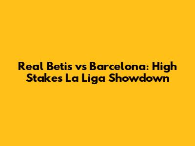 Real Betis vs Barcelona: High Stakes La Liga Showdown