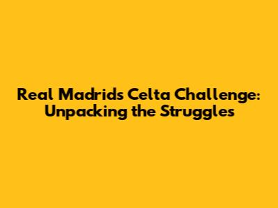 Real Madrid's Celta Challenge: Unpacking the Struggles