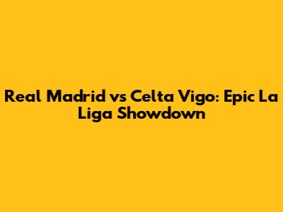 Real Madrid vs Celta Vigo: Epic La Liga Showdown