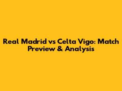 Real Madrid vs Celta Vigo: Match Preview & Analysis