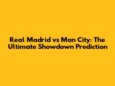 Real Madrid vs Man City: The Ultimate Showdown Prediction
