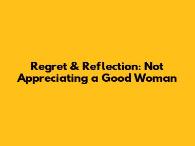 Regret & Reflection: Not Appreciating a Good Woman