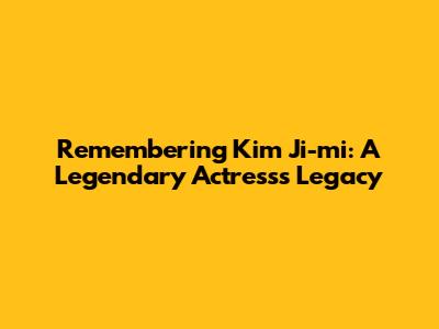 Remembering Kim Ji-mi: A Legendary Actress's Legacy
