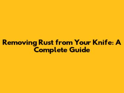 Removing Rust from Your Knife: A Complete Guide