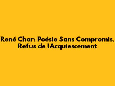 René Char: Poésie Sans Compromis, Refus de l'Acquiescement