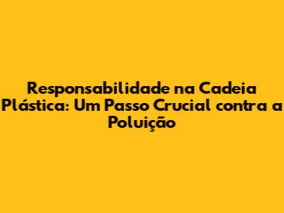Responsabilidade na Cadeia Plástica: Um Passo Crucial contra a Poluição