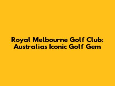 Royal Melbourne Golf Club: Australia's Iconic Golf Gem