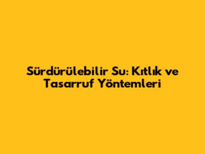 Sürdürülebilir Su: Kıtlık ve Tasarruf Yöntemleri