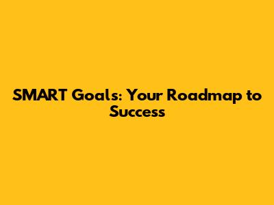 SMART Goals: Your Roadmap to Success