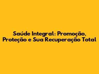 Saúde Integral: Promoção, Proteção e Sua Recuperação Total
