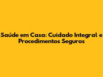Saúde em Casa: Cuidado Integral e Procedimentos Seguros