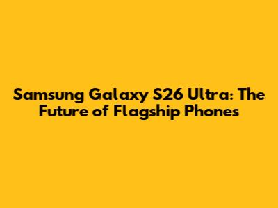 Samsung Galaxy S26 Ultra: The Future of Flagship Phones