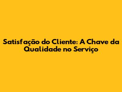 Satisfação do Cliente: A Chave da Qualidade no Serviço