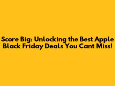 Score Big: Unlocking the Best Apple Black Friday Deals You Can't Miss!