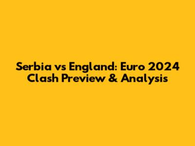 Serbia vs England: Euro 2024 Clash Preview & Analysis