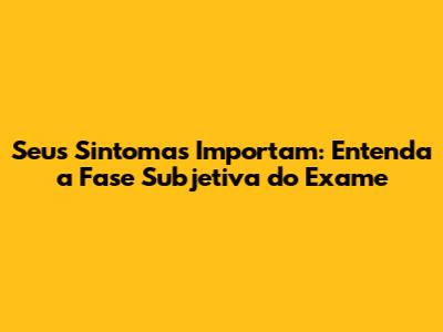 Seus Sintomas Importam: Entenda a Fase Subjetiva do Exame