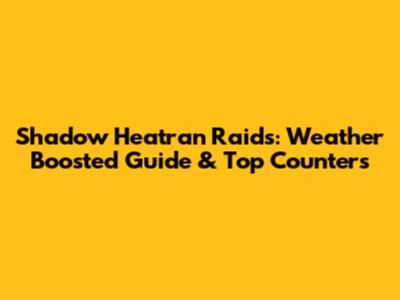 Shadow Heatran Raids: Weather Boosted Guide & Top Counters