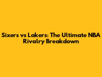 Sixers vs Lakers: The Ultimate NBA Rivalry Breakdown