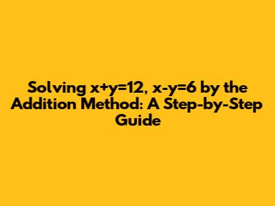 Solving x+y=12, x-y=6 by the Addition Method: A Step-by-Step Guide