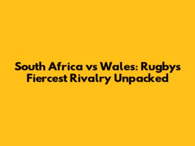 South Africa vs Wales: Rugby's Fiercest Rivalry Unpacked