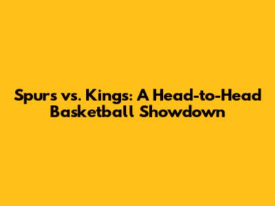 Spurs vs. Kings: A Head-to-Head Basketball Showdown