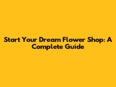 Start Your Dream Flower Shop: A Complete Guide
