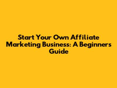 Start Your Own Affiliate Marketing Business: A Beginner's Guide
