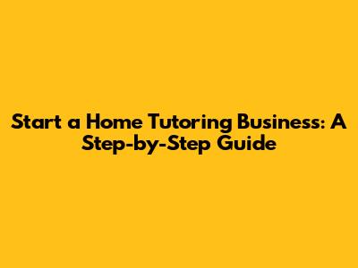 Start a Home Tutoring Business: A Step-by-Step Guide