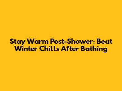 Stay Warm Post-Shower: Beat Winter Chills After Bathing