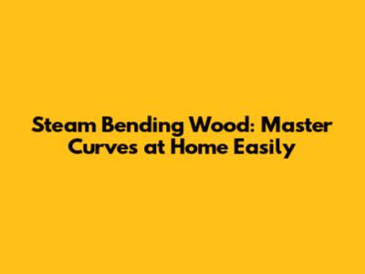 Steam Bending Wood: Master Curves at Home Easily